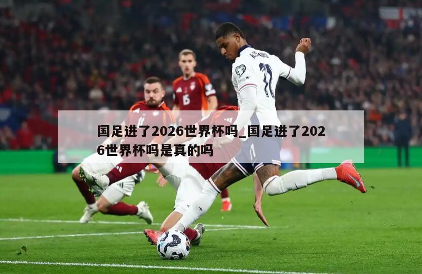 国足进了2026世界杯吗_国足进了2026世界杯吗是真的吗