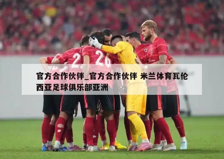 官方合作伙伴_官方合作伙伴 米兰体育瓦伦西亚足球俱乐部亚洲