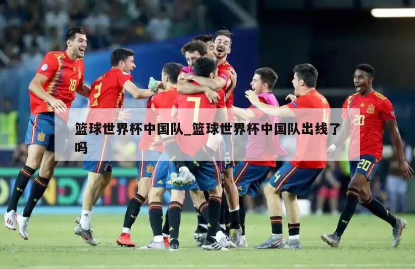篮球世界杯中国队_篮球世界杯中国队出线了吗