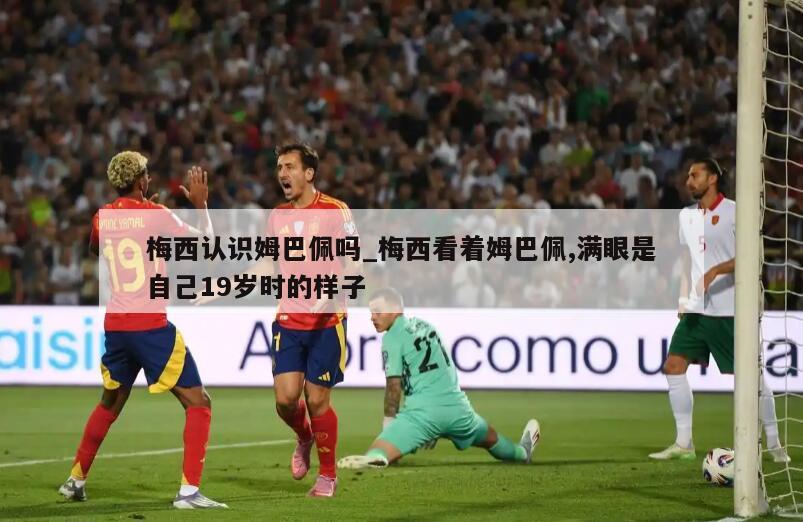 梅西认识姆巴佩吗_梅西看着姆巴佩,满眼是自己19岁时的样子