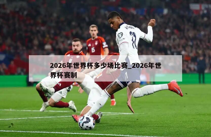 2026年世界杯多少场比赛_2026年世界杯赛制