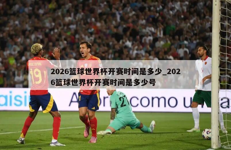 2026篮球世界杯开赛时间是多少_2026篮球世界杯开赛时间是多少号