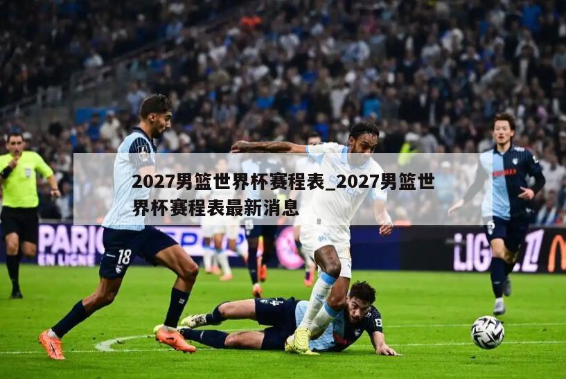 2027男篮世界杯赛程表_2027男篮世界杯赛程表最新消息
