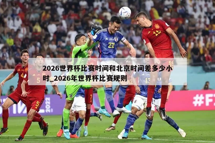 2026世界杯比赛时间和北京时间差多少小时_2026年世界杯比赛规则