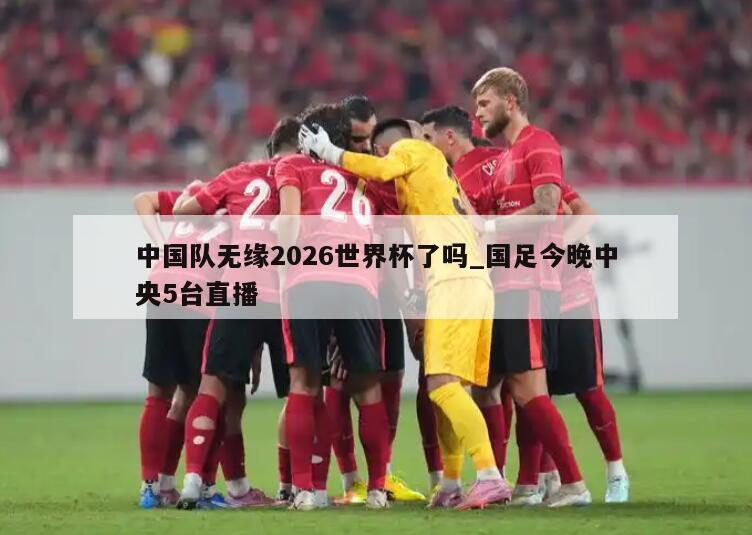 中国队无缘2026世界杯了吗_国足今晚中央5台直播