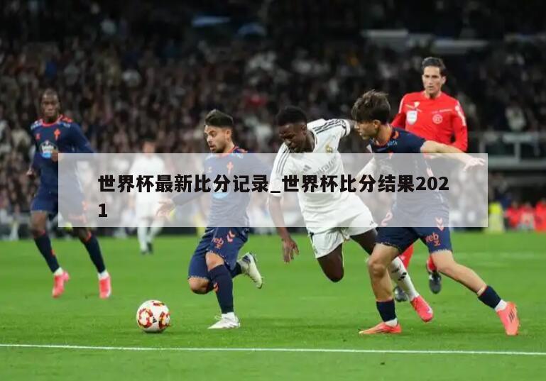 世界杯最新比分记录_世界杯比分结果2021