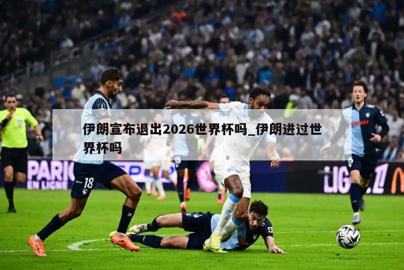 伊朗宣布退出2026世界杯吗_伊朗进过世界杯吗