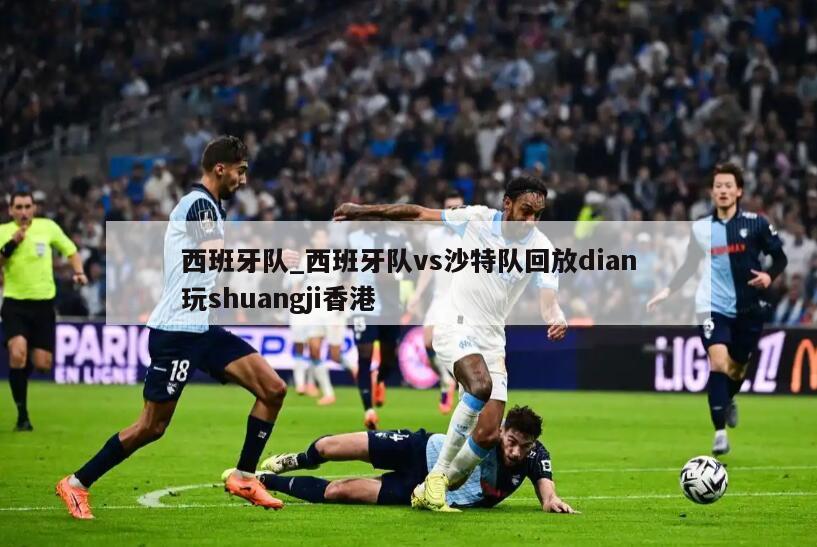 西班牙队_西班牙队vs沙特队回放dian玩shuangji香港