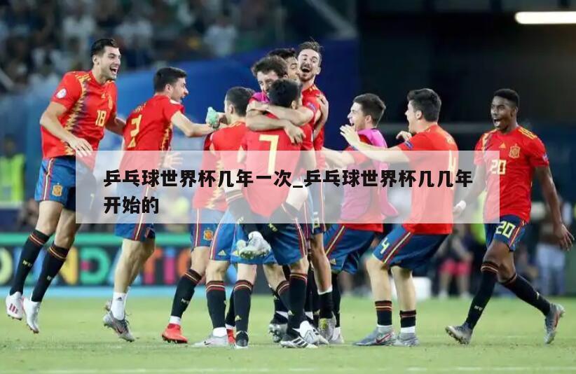 乒乓球世界杯几年一次_乒乓球世界杯几几年开始的
