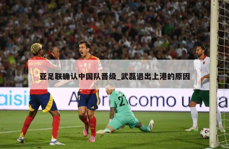 亚足联确认中国队晋级_武磊退出上港的原因
