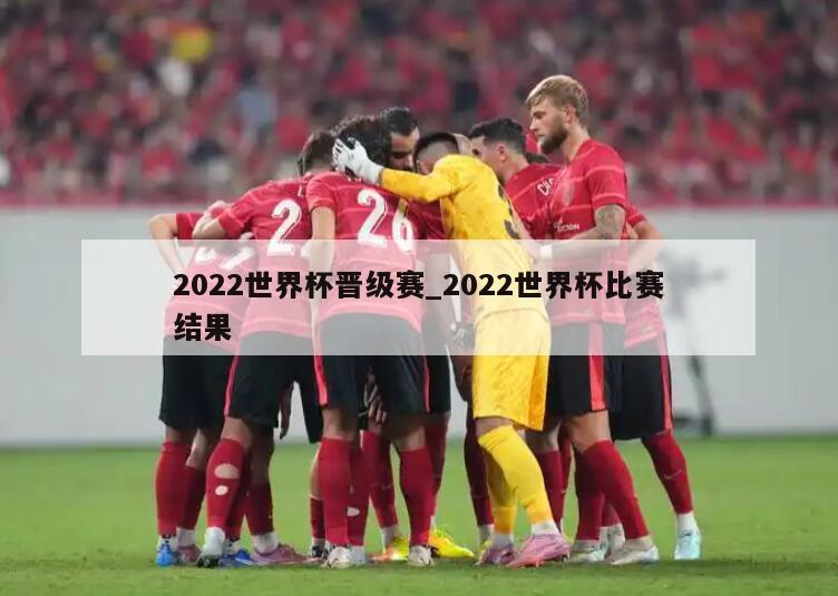 2022世界杯晋级赛_2022世界杯比赛结果