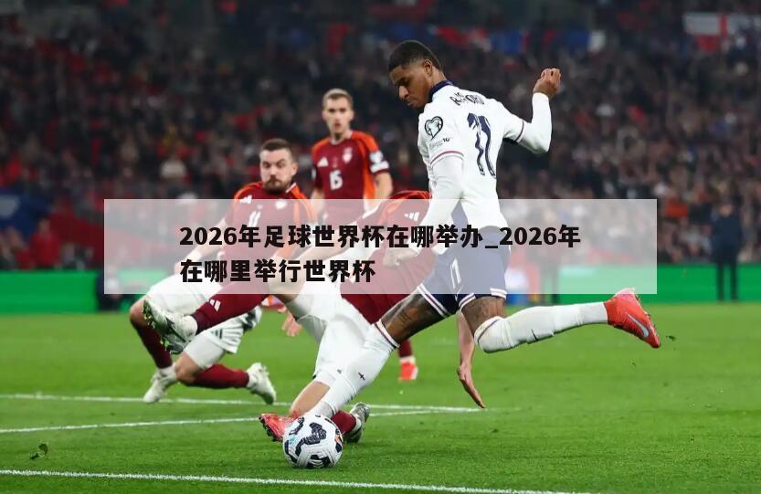 2026年足球世界杯在哪举办_2026年在哪里举行世界杯
