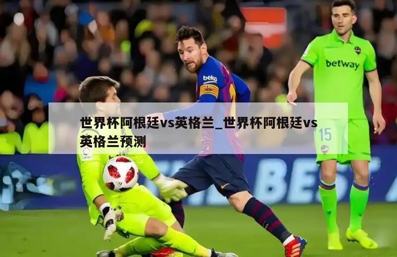 世界杯阿根廷vs英格兰_世界杯阿根廷vs英格兰预测