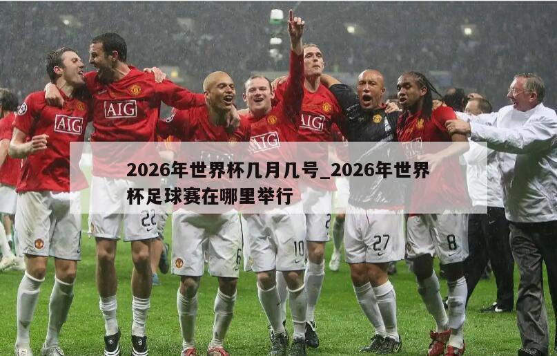 2026年世界杯几月几号_2026年世界杯足球赛在哪里举行