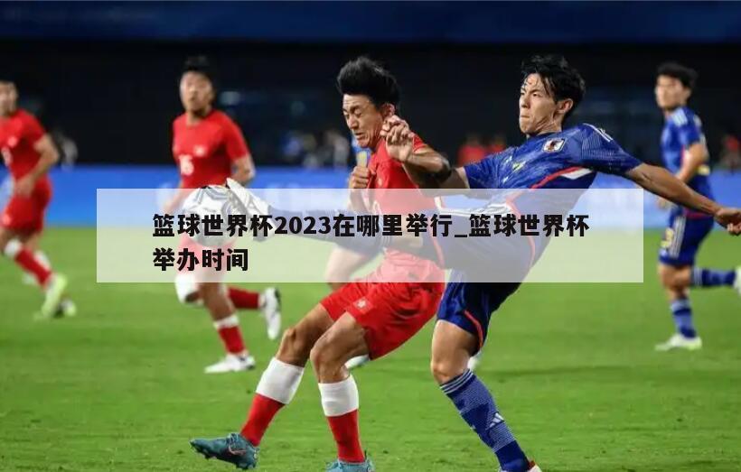 篮球世界杯2023在哪里举行_篮球世界杯举办时间