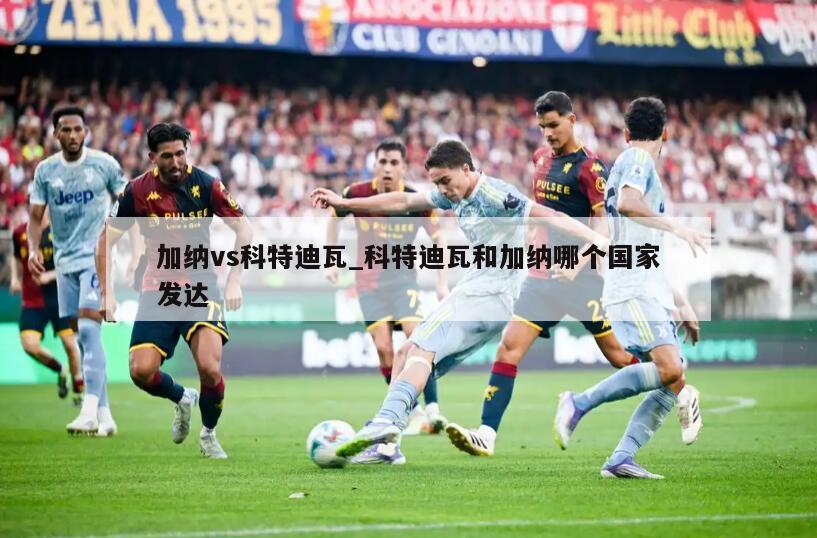 加纳vs科特迪瓦_科特迪瓦和加纳哪个国家发达