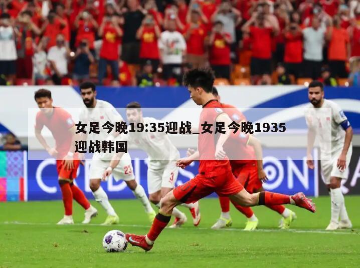 女足今晚19:35迎战_女足今晚1935迎战韩国