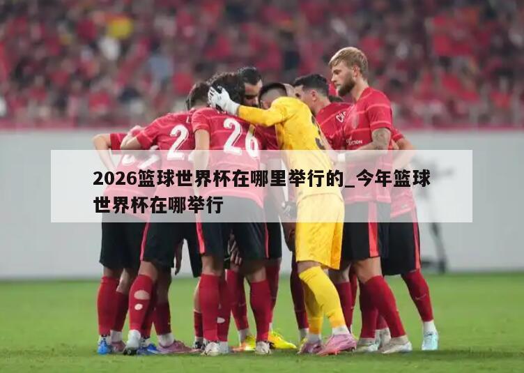 2026篮球世界杯在哪里举行的_今年篮球世界杯在哪举行