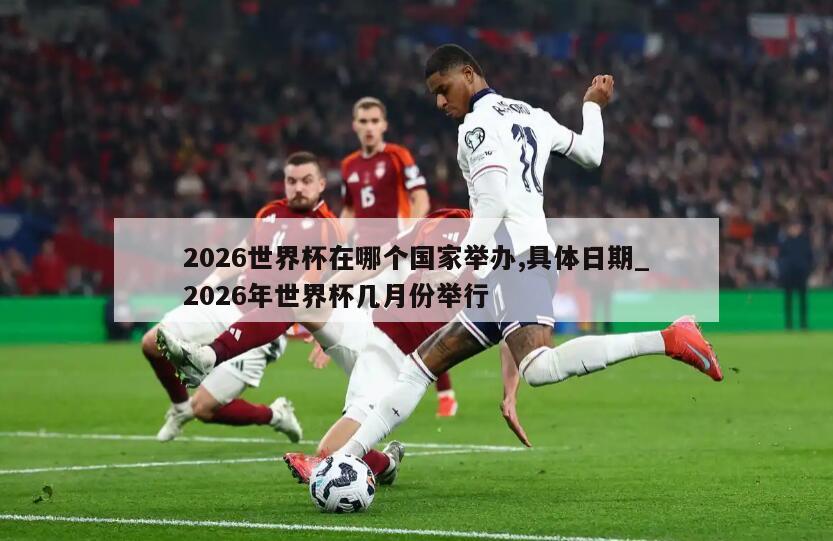 2026世界杯在哪个国家举办,具体日期_2026年世界杯几月份举行