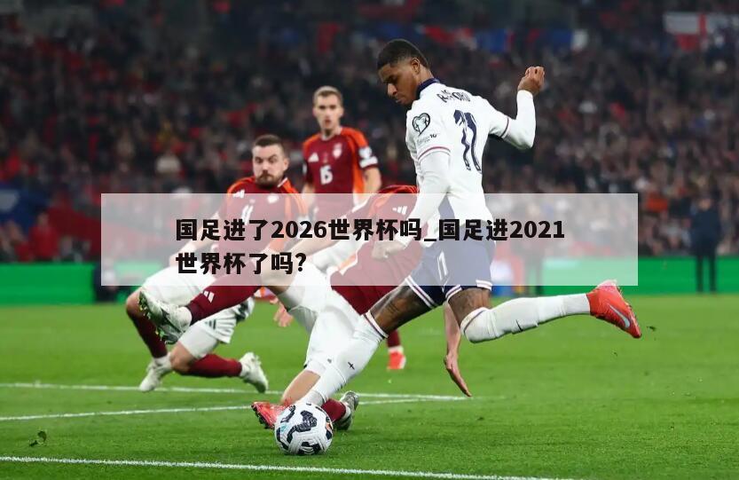 国足进了2026世界杯吗_国足进2021世界杯了吗?
