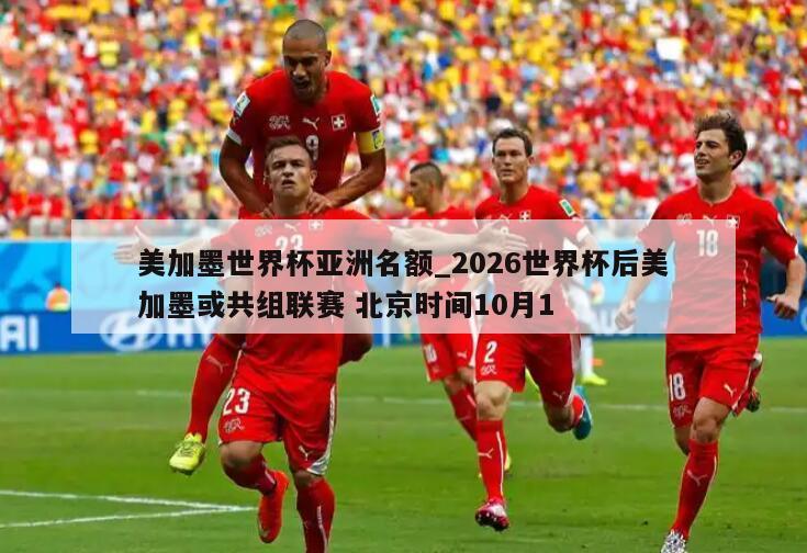 美加墨世界杯亚洲名额_2026世界杯后美加墨或共组联赛 北京时间10月1