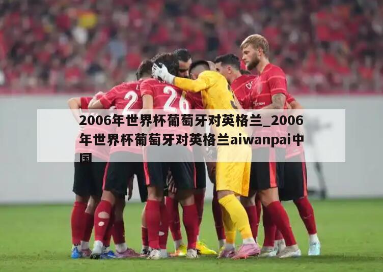 2006年世界杯葡萄牙对英格兰_2006年世界杯葡萄牙对英格兰aiwanpai中国