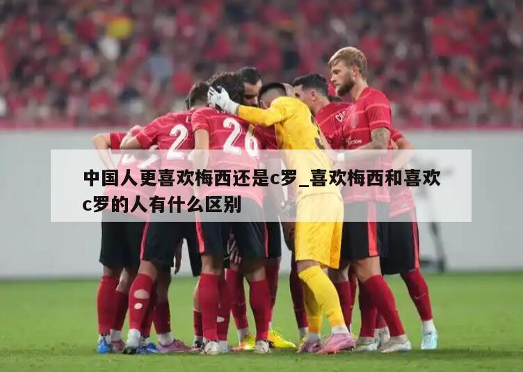 中国人更喜欢梅西还是c罗_喜欢梅西和喜欢c罗的人有什么区别