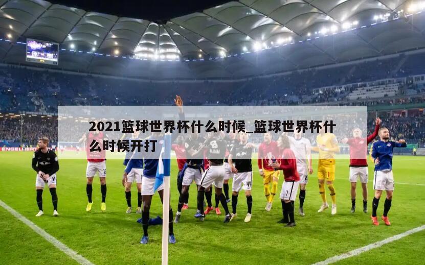 2021篮球世界杯什么时候_篮球世界杯什么时候开打