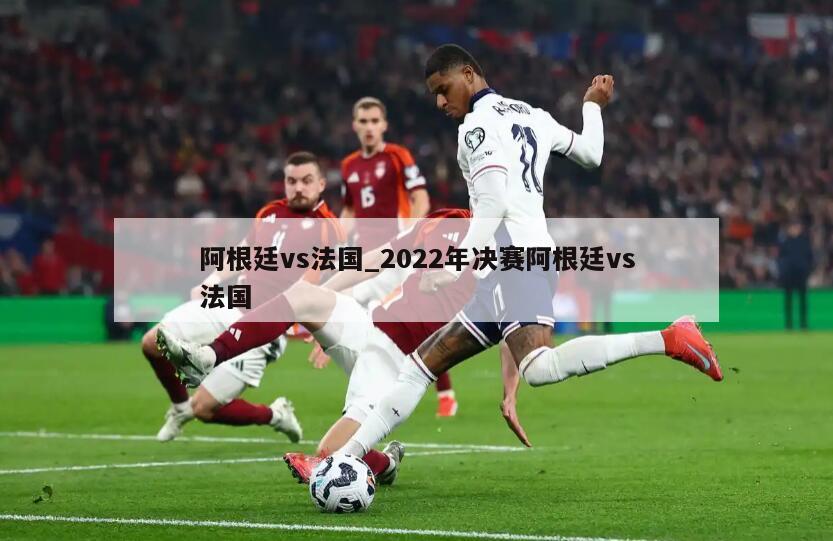 阿根廷vs法国_2022年决赛阿根廷vs法国