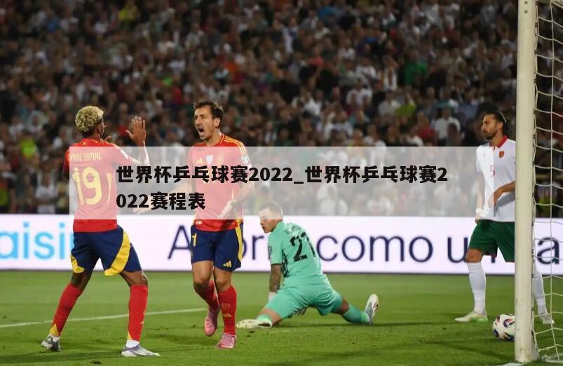 世界杯乒乓球赛2022_世界杯乒乓球赛2022赛程表