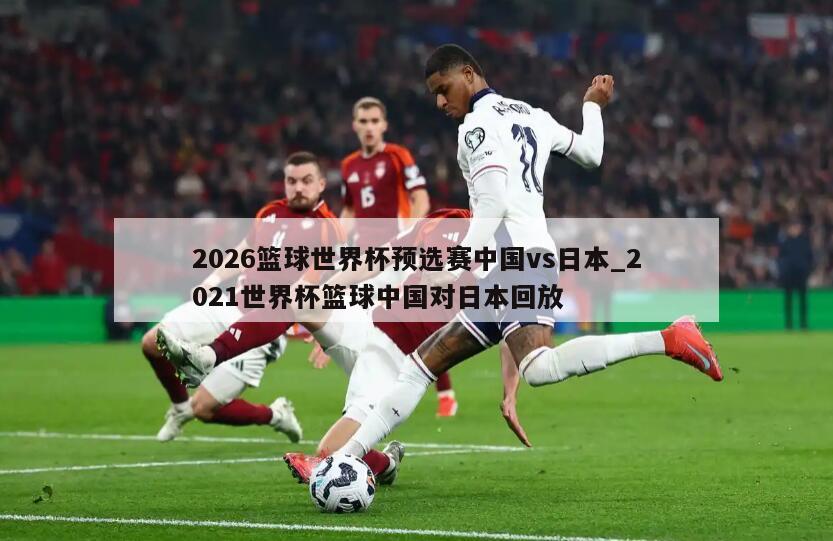 2026篮球世界杯预选赛中国vs日本_2021世界杯篮球中国对日本回放