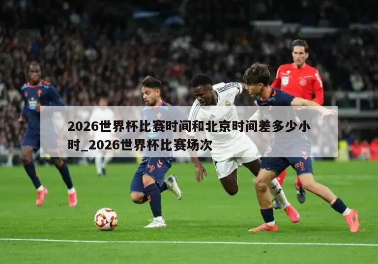 2026世界杯比赛时间和北京时间差多少小时_2026世界杯比赛场次