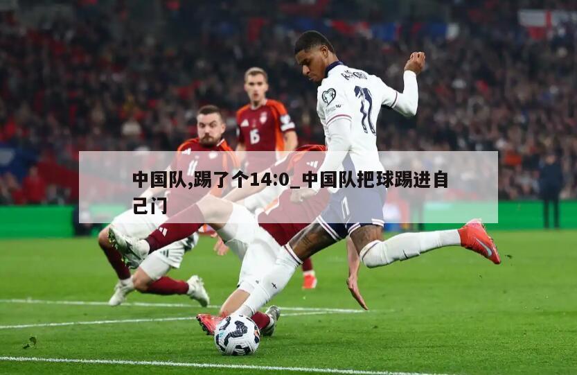 中国队,踢了个14:0_中国队把球踢进自己门