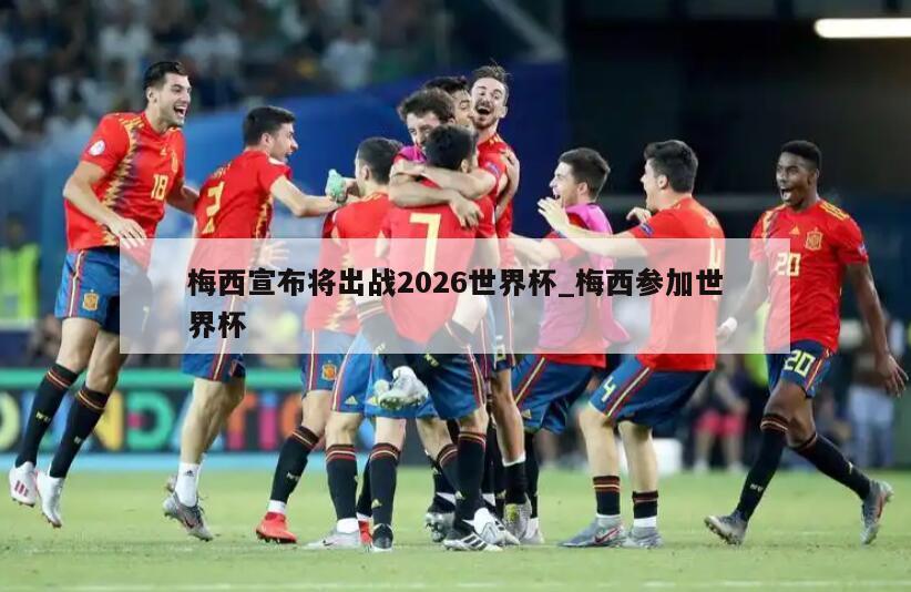 梅西宣布将出战2026世界杯_梅西参加世界杯