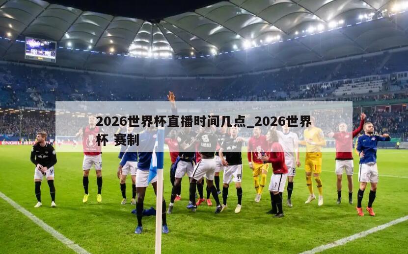 2026世界杯直播时间几点_2026世界杯 赛制