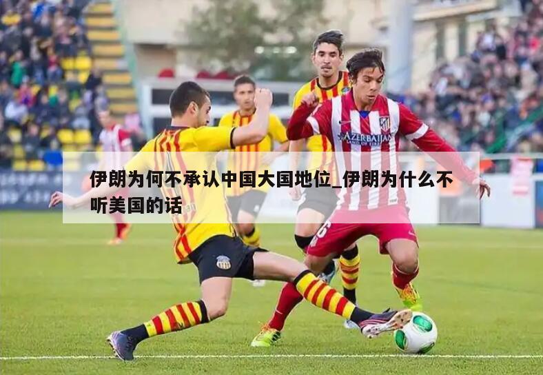 伊朗为何不承认中国大国地位_伊朗为什么不听美国的话