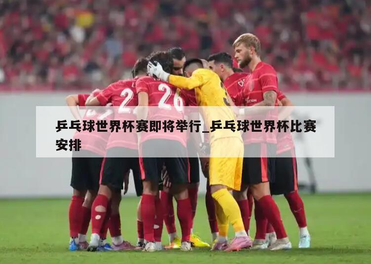 乒乓球世界杯赛即将举行_乒乓球世界杯比赛安排