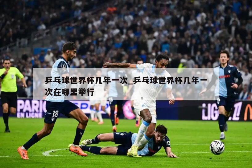 乒乓球世界杯几年一次_乒乓球世界杯几年一次在哪里举行