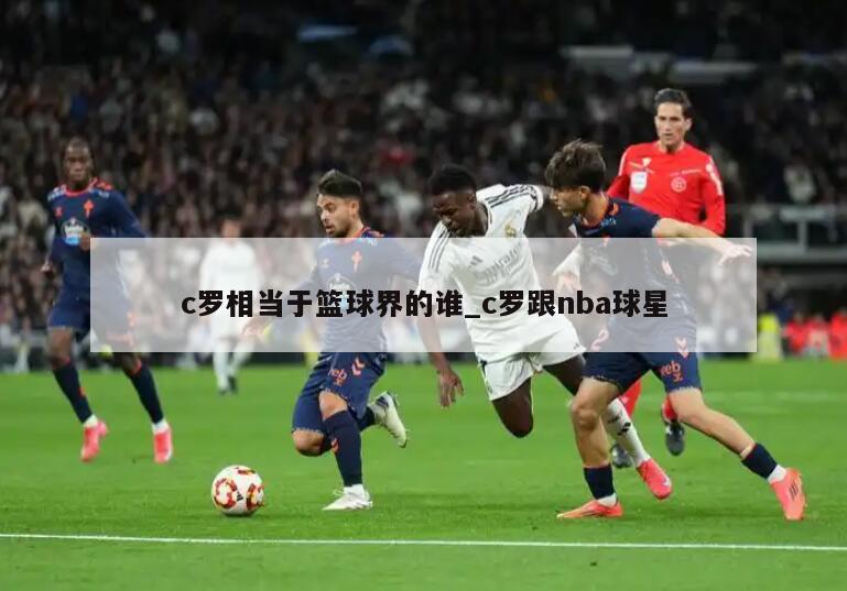c罗相当于篮球界的谁_c罗跟nba球星
