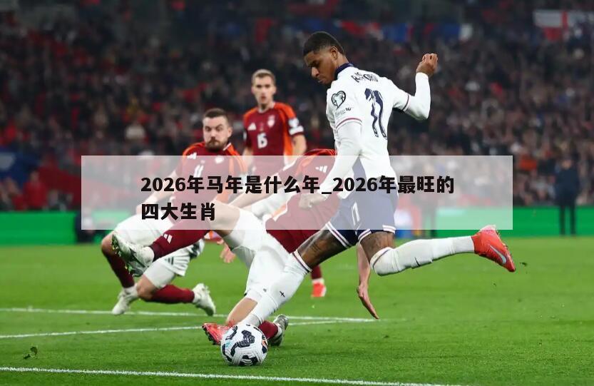 2026年马年是什么年_2026年最旺的四大生肖