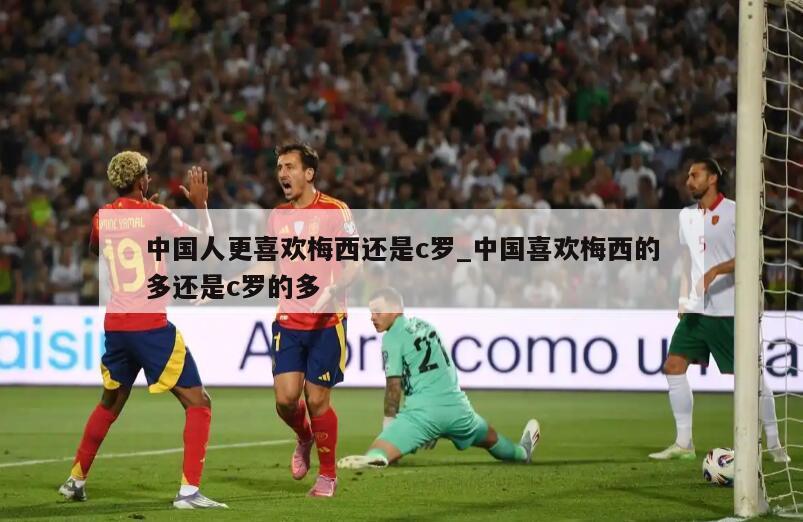 中国人更喜欢梅西还是c罗_中国喜欢梅西的多还是c罗的多