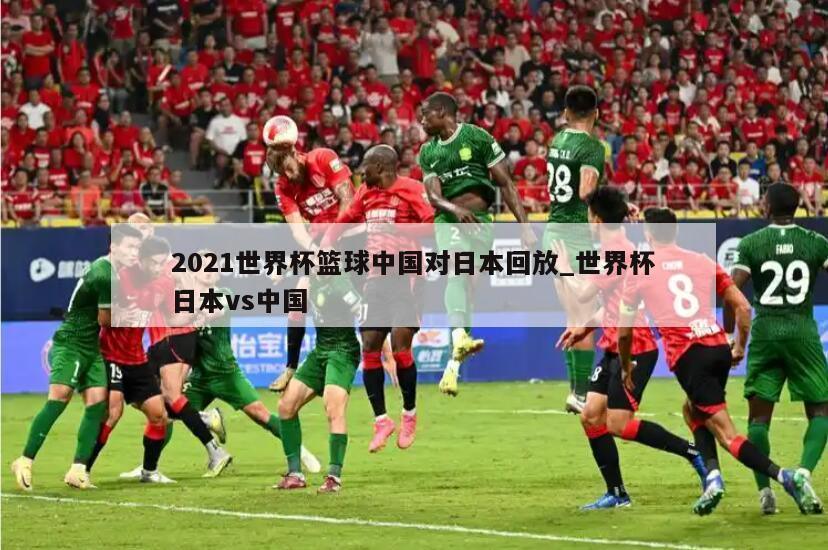 2021世界杯篮球中国对日本回放_世界杯日本vs中国